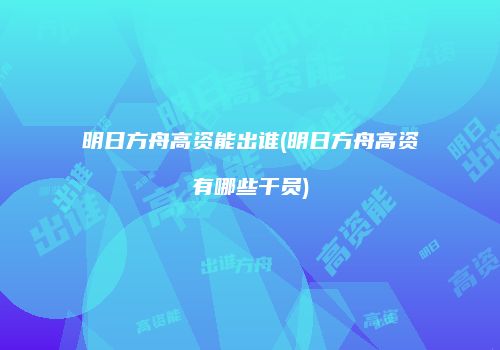 明日方舟高资能出谁(明日方舟高资有哪些干员)