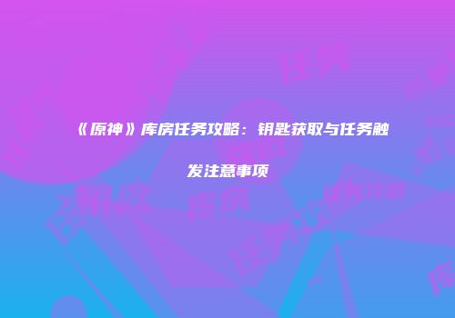 《原神》库房任务攻略：钥匙获取与任务触发注意事项