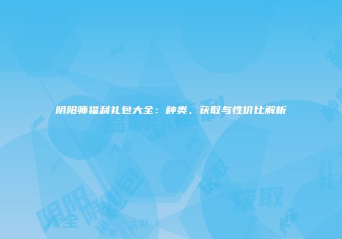 阴阳师福利礼包大全：种类、获取与性价比解析