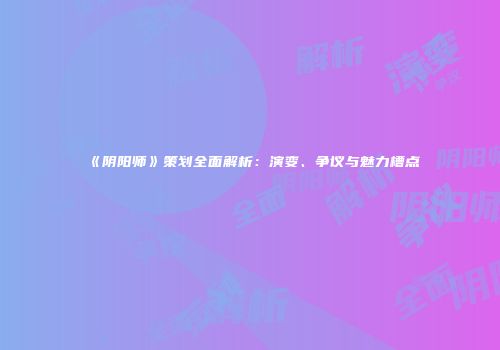 《阴阳师》策划全面解析：演变、争议与魅力槽点