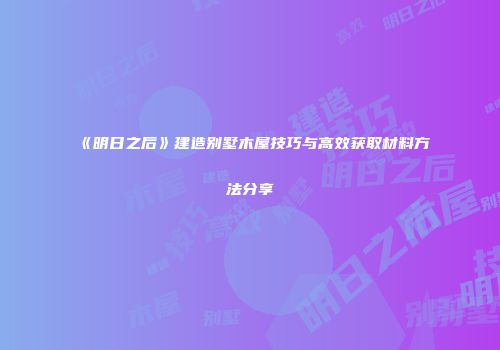 《明日之后》建造别墅木屋技巧与高效获取材料方法分享