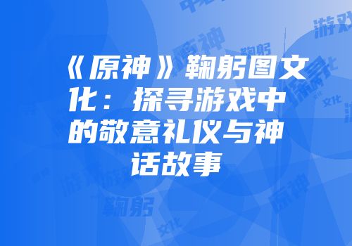 《原神》鞠躬图文化：探寻游戏中的敬意礼仪与神话故事