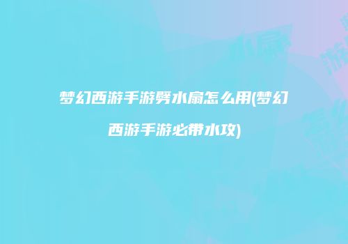 梦幻西游手游劈水扇怎么用(梦幻西游手游必带水攻)