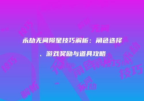 永劫无间陨星技巧解析：角色选择、游戏奖励与道具攻略
