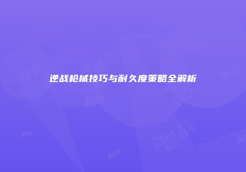 逆战枪械技巧与耐久度策略全解析