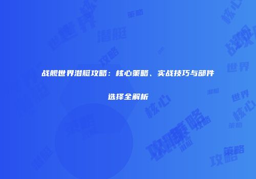 战舰世界潜艇攻略：核心策略、实战技巧与部件选择全解析