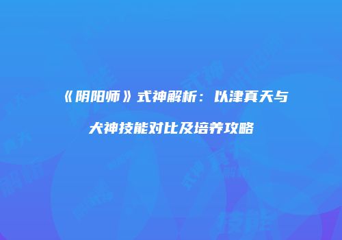 《阴阳师》式神解析：以津真天与犬神技能对比及培养攻略