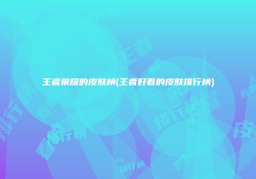 王者荣耀的皮肤榜(王者好看的皮肤排行榜)