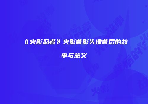 《火影忍者》火影背影头像背后的故事与意义