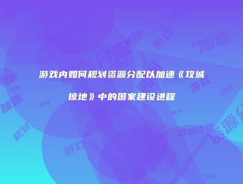 游戏内如何规划资源分配以加速《攻城掠地》中的国家建设进程