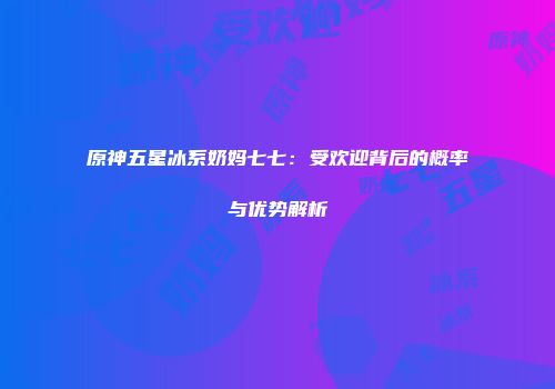 原神五星冰系奶妈七七：受欢迎背后的概率与优势解析