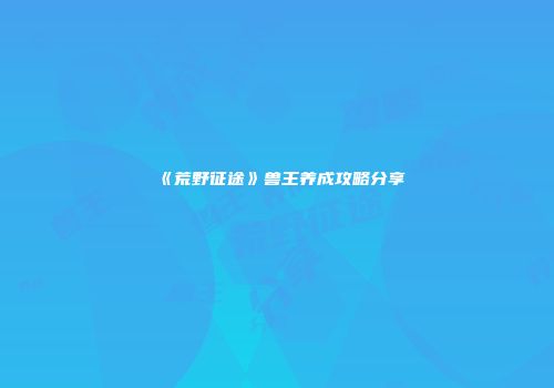 《荒野征途》兽王养成攻略分享