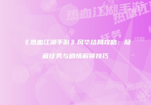 《热血江湖手游》风华结局攻略：隐藏任务与剧情解锁技巧