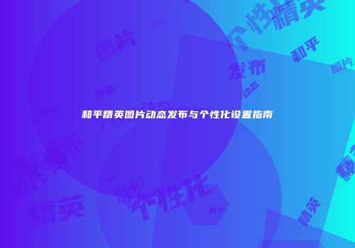 和平精英图片动态发布与个性化设置指南