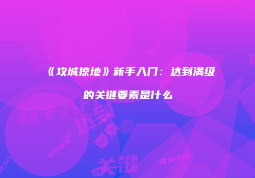 《攻城掠地》新手入门：达到满级的关键要素是什么