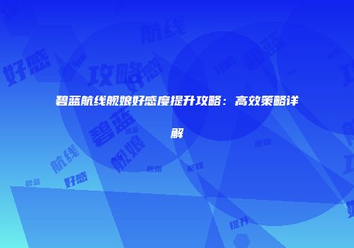碧蓝航线舰娘好感度提升攻略：高效策略详解