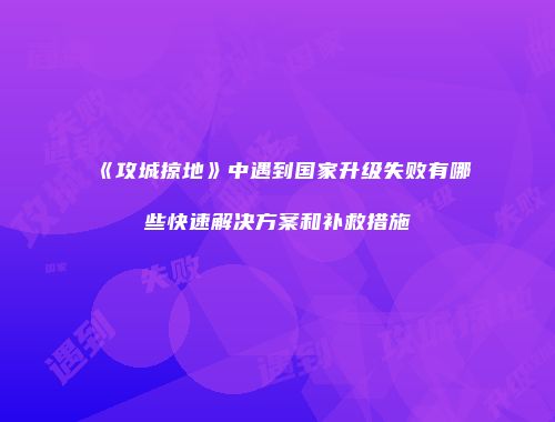 《攻城掠地》中遇到国家升级失败有哪些快速解决方案和补救措施