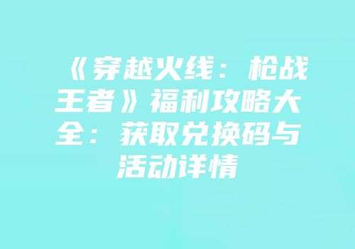 《穿越火线：枪战王者》福利攻略大全：获取兑换码与活动详情