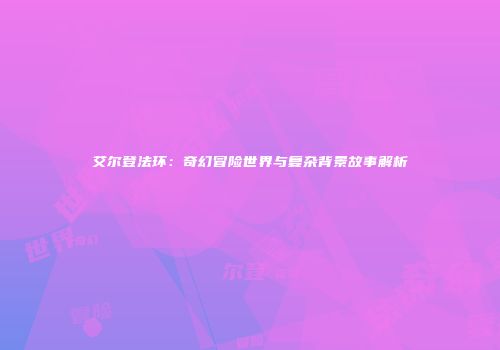 艾尔登法环：奇幻冒险世界与复杂背景故事解析