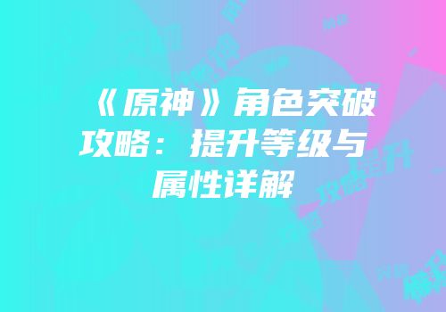 《原神》角色突破攻略：提升等级与属性详解