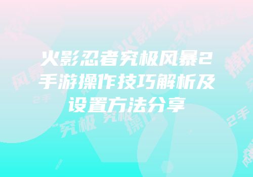 火影忍者究极风暴2手游操作技巧解析及设置方法分享