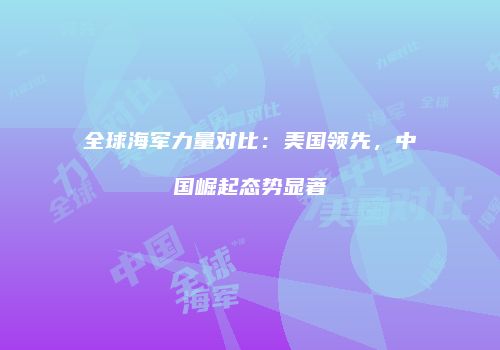 全球海军力量对比：美国领先，中国崛起态势显著