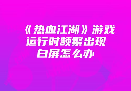 《热血江湖》游戏运行时频繁出现白屏怎么办