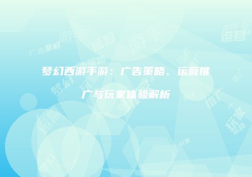 梦幻西游手游：广告策略、运营推广与玩家体验解析