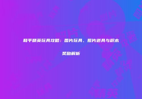 和平精英玩具攻略：图片玩具、照片道具与积木奖励解析