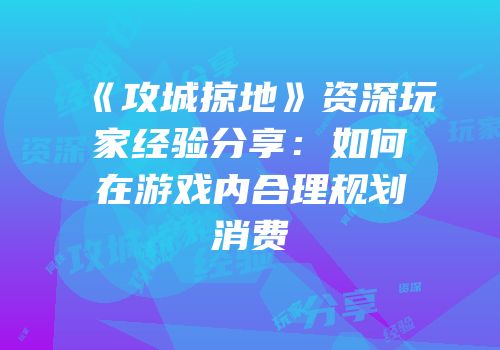 《攻城掠地》资深玩家经验分享：如何在游戏内合理规划消费