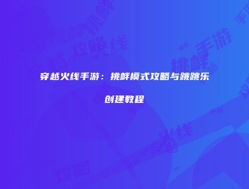 穿越火线手游：挑衅模式攻略与跳跳乐创建教程