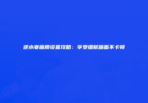 逆水寒画质设置攻略：享受细腻画面不卡顿