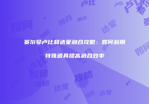 赛尔号卢比和达蒙融合攻略：如何利用特殊道具提高融合效率