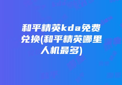 和平精英kda免费兑换(和平精英哪里人机最多)
