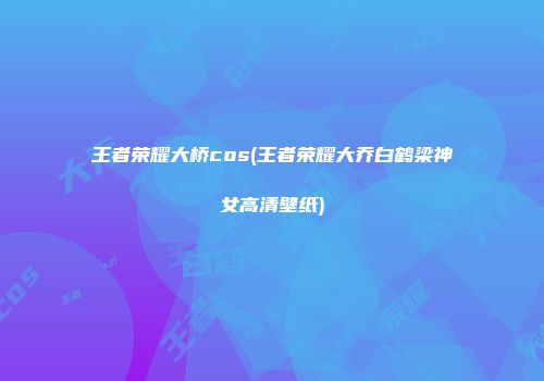 王者荣耀大桥cos(王者荣耀大乔白鹤梁神女高清壁纸)