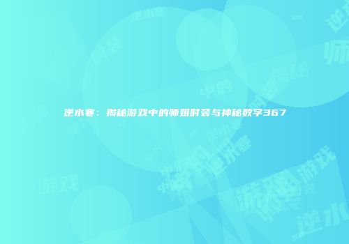 逆水寒：揭秘游戏中的师姐时装与神秘数字367
