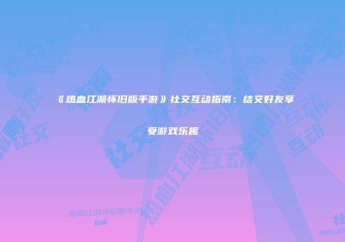 《热血江湖怀旧版手游》社交互动指南：结交好友享受游戏乐趣