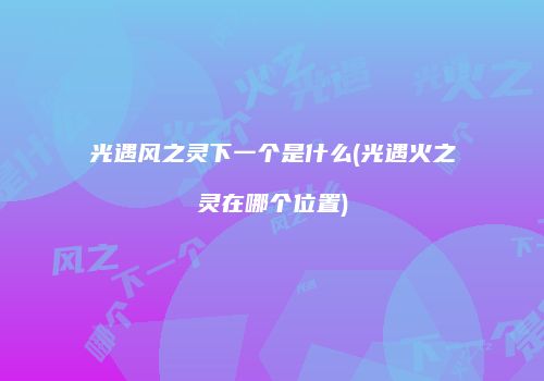 光遇风之灵下一个是什么(光遇火之灵在哪个位置)