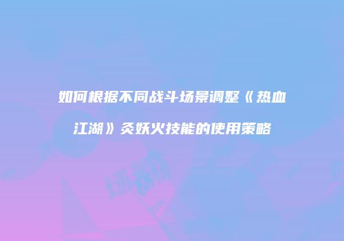 如何根据不同战斗场景调整《热血江湖》灸妖火技能的使用策略