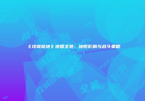 《攻城掠地》地图全览：地形影响与战斗策略