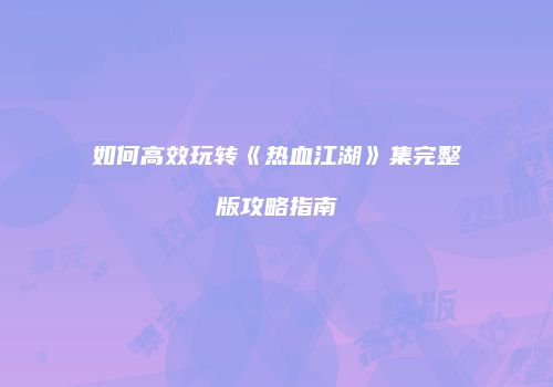如何高效玩转《热血江湖》集完整版攻略指南