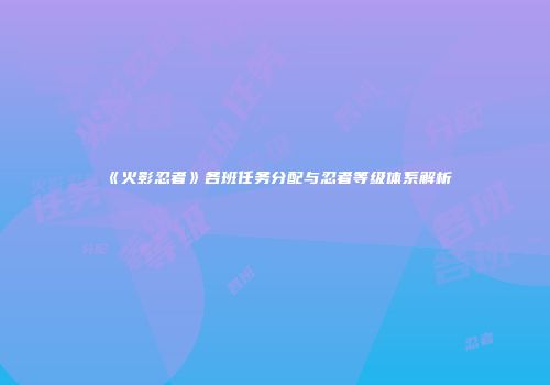 《火影忍者》各班任务分配与忍者等级体系解析