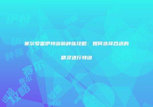 赛尔号雷伊特训前种族攻略：如何选择合适的精灵进行特训