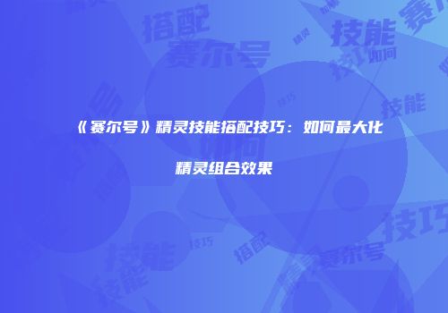 《赛尔号》精灵技能搭配技巧:如何最大化精灵组合效果