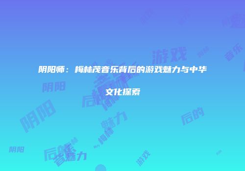 阴阳师：梅林茂音乐背后的游戏魅力与中华文化探索