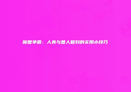 魔兽争霸：人类与兽人复刻的实用小技巧