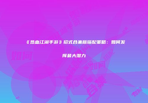 《热血江湖手游》招式合集版搭配策略：如何发挥最大潜力