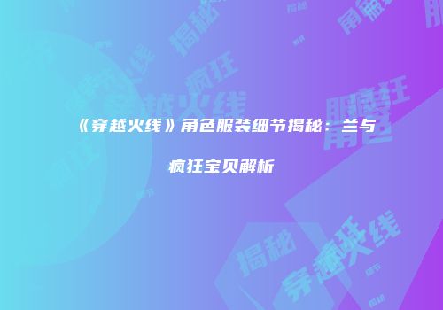 《穿越火线》角色服装细节揭秘：兰与疯狂宝贝解析