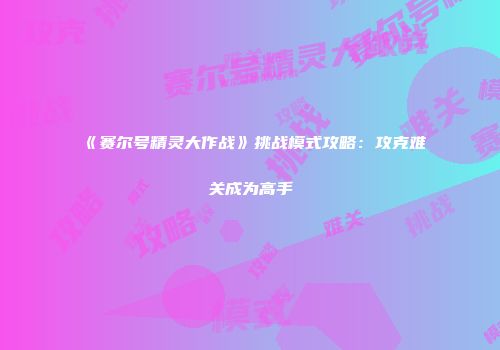 《赛尔号精灵大作战》挑战模式攻略：攻克难关成为高手