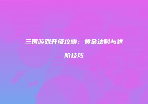 三国游戏升级攻略：黄金法则与进阶技巧